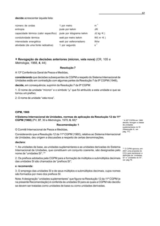 67

decide acrescentar àquela lista:

                                                                           -1
número de ondas                          1 por metro                  m
entropia                                 joule por kelvin             J/K
capacidade térmica (calor específico)    joule por kilograma kelvin   J/( kg A K )
condutividade térmica                    watt por metro kelvin        W/( m A K )
intensidade energética                   watt por esferorradiano      W/sr
                                                                          -1
atividade (de uma fonte radioativa)      1 por segundo                s




 Revogação de decisões anteriores (mícron, vela nova) (CR, 105 e
Metrologia, 1968, 4, 44)
                                          Resolução 7
A 13ª Conferência Geral de Pesos e Medidas,
considerando que decisões subsequentes da CGPM a respeito do Sistema Internacional de
Unidades estão em contradição com algumas partes da Resolução 7 da 9ª CGPM (1948),
decide, em consequência, suprimir da Resolução 7 da 9ª CGPM:
1. O nome de unidade “mícron” e o símbolo “µ” que foi atribuído a esta unidade e que se
tornou um prefixo;
2. O nome de unidade “vela nova”.




CIPM, 1969
 Sistema Internacional de Unidades, normas de aplicação da Resolução 12 da 11ª
CGPM (1960) (PV, 37, 30 e Metrologia, 1970, 6, 66)*                                       * A 20ª CGPM em 1995
                                                                                          decidiu revogar a classe
                                        Recomendação 1                                    de unidades
                                                                                          suplementares no SI
O Comitê Internacional de Pesos e Medidas,                                                (Resolução 8, ver
                                                                                          pág. 77).
Considerando que a Resolução 12 da 11ª CGPM (1960), relativa ao Sistema Internacional
de Unidades, deu origem a discussões a respeito de certas denominações,
declara:
1. As unidades de base, as unidades suplementares e as unidades derivadas do Sistema
                                                                                          ** O CIPM aprovou em
Internacional de Unidades, que constituem um conjunto coerente, são designadas pelo       2001 uma proposta do
nome de “unidades SI”; **                                                                 CCU para esclarecer a
                                                                                          definição de “unidades
2. Os prefixos adotados pela CGPM para a formação de múltiplos e submúltiplos decimais    SI” e “unidades do SI”,
                                                                                          ver pág.79.
das unidades SI são chamados de “prefixos SI”;
e recomenda:
3. O emprego das unidades SI e de seus múltiplos e submúltiplos decimais, cujos nomes
são formados por meio dos prefixos SI.
Nota: A designação “unidades suplementares” que figura na Resolução 12 da 11ª CGPM (e
na presente Recomendação) é conferida às unidades SI para as quais a CGPM não decidiu
se devem ser tratadas como unidades de base ou como unidades derivadas.
 