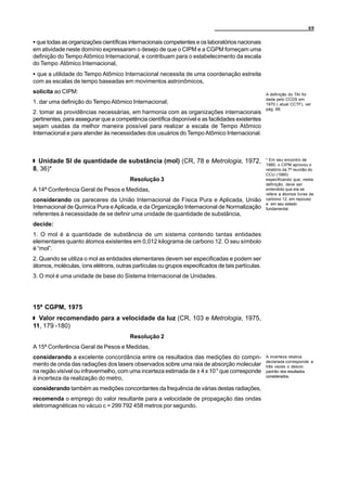 69


C que todas as organizações científicas internacionais competentes e os laboratórios nacionais
em atividade neste domínio expressaram o desejo de que o CIPM e a CGPM forneçam uma
definição do Tempo Atômico Internacional, e contribuam para o estabelecimento da escala
do Tempo Atômico Internacional,
C que a utilidade do Tempo Atômico Internacional necessita de uma coordenação estreita
com as escalas de tempo baseadas em movimentos astronômicos,
solicita ao CIPM:                                                                                 A definição do TAI foi
                                                                                                  dada pelo CCDS em
1. dar uma definição do Tempo Atômico Internacional;                                              1970 ( atual CCTF), ver
                                                                                                  pág. 68.
2. tomar as providências necessárias, em harmonia com as organizações internacionais
pertinentes, para assegurar que a competência científica disponível e as facilidades existentes
sejam usadas da melhor maneira possível para realizar a escala de Tempo Atômico
Internacional e para atender às necessidades dos usuários do Tempo Atômico Internacional.



  Unidade SI de quantidade de substância (mol) (CR, 78 e Metrologia, 1972,                        * Em seu encontro de
                                                                                                  1980, o CIPM aprovou o
8, 36)*                                                                                           relatório da 7ª reunião do
                                                                                                  CCU (1980)
                                        Resolução 3                                               especificando que, nesta
                                                                                                  definição, deve ser
A 14ª Conferência Geral de Pesos e Medidas,                                                       entendido que ela se
                                                                                                  refere a átomos livres de
considerando os pareceres da União Internacional de Física Pura e Aplicada, União                 carbono 12, em repouso
                                                                                                  e em seu estado
Internacional de Química Pura e Aplicada, e da Organização Internacional de Normalização          fundamental.
referentes à necessidade de se definir uma unidade de quantidade de substância,
decide:
1. O mol é a quantidade de substância de um sistema contendo tantas entidades
elementares quanto átomos existentes em 0,012 kilograma de carbono 12. O seu símbolo
é “mol”.
2. Quando se utiliza o mol as entidades elementares devem ser especificadas e podem ser
átomos, moléculas, íons elétrons, outras partículas ou grupos especificados de tais partículas.
3. O mol é uma unidade de base do Sistema Internacional de Unidades.




15ª CGPM, 1975
  Valor recomendado para a velocidade da luz (CR, 103 e Metrologia, 1975,
11, 179 -180)
                                        Resolução 2
A 15ª Conferência Geral de Pesos e Medidas,
considerando a excelente concordância entre os resultados das medições do compri-                 A incerteza relativa
                                                                                                  declarada corresponde a
mento de onda das radiações dos lasers observados sobre uma raia de absorção molecular            três vezes o desvio
na região visível ou infravermelho, com uma incerteza estimada de ± 4 x 10-9 que corresponde      padrão dos resultados
                                                                                                  considerados.
à incerteza da realização do metro,
considerando também as medições concordantes da frequência de várias destas radiações,
recomenda o emprego do valor resultante para a velocidade de propagação das ondas
eletromagnéticas no vácuo c = 299 792 458 metros por segundo.
 