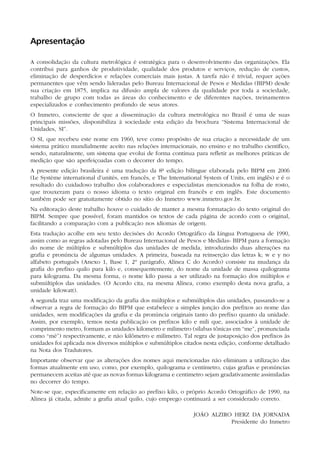 7


Apresentação

A consolidação da cultura metrológica é estratégica para o desenvolvimento das organizações. Ela
contribui para ganhos de produtividade, qualidade dos produtos e serviços, redução de custos,
eliminação de desperdícios e relações comerciais mais justas. A tarefa não é trivial, requer ações
permanentes que vêm sendo lideradas pelo Bureau Internacional de Pesos e Medidas (BIPM) desde
sua criação em 1875, implica na difusão ampla de valores da qualidade por toda a sociedade,
trabalho de grupo com todas as áreas do conhecimento e de diferentes nações, treinamentos
especializados e conhecimento profundo de seus atores.
O Inmetro, consciente de que a disseminação da cultura metrológica no Brasil é uma de suas
principais missões, disponibiliza à sociedade esta edição da brochura “Sistema Internacional de
Unidades, SI”.
O SI, que recebeu este nome em 1960, teve como propósito de sua criação a necessidade de um
sistema prático mundialmente aceito nas relações internacionais, no ensino e no trabalho científico,
sendo, naturalmente, um sistema que evolui de forma contínua para refletir as melhores práticas de
medição que são aperfeiçoadas com o decorrer do tempo.
A presente edição brasileira é uma tradução da 8ª edição bilíngue elaborada pelo BIPM em 2006
(Le Système international d’unités, em francês, e The International System of Units, em inglês) e é o
resultado do cuidadoso trabalho dos colaboradores e especialistas mencionados na folha de rosto,
que trouxeram para o nosso idioma o texto original em francês e em inglês. Este documento
também pode ser gratuitamente obtido no sítio do Inmetro www.inmetro.gov.br.
Na editoração deste trabalho houve o cuidado de manter a mesma formatação do texto original do
BIPM. Sempre que possível, foram mantidos os textos de cada página de acordo com o original,
facilitando a comparação com a publicação nos idiomas de origem.
Esta tradução acolhe em seu texto decisões do Acordo Ortográfico da Língua Portuguesa de 1990,
assim como as regras adotadas pelo Bureau Internacional de Pesos e Medidas- BIPM para a formação
do nome de múltiplos e submúltiplos das unidades de medida, introduzindo duas alterações na
grafia e pronúncia de algumas unidades. A primeira, baseada na reinserção das letras k; w e y no
alfabeto português (Anexo 1, Base 1, 2° parágrafo, Alínea C do Acordo) consiste na mudança da
grafia do prefixo quilo para kilo e, consequentemente, do nome da unidade de massa quilograma
para kilograma. Da mesma forma, o nome kilo passa a ser utilizado na formação dos múltiplos e
submúltiplos das unidades. (O Acordo cita, na mesma Alínea, como exemplo desta nova grafia, a
unidade kilowatt).
A segunda traz uma modificação da grafia dos múltiplos e submúltiplos das unidades, passando-se a
observar a regra de formação do BIPM que estabelece a simples junção dos prefixos ao nome das
unidades, sem modificações da grafia e da pronúncia originais tanto do prefixo quanto da unidade.
Assim, por exemplo, temos nesta publicação os prefixos kilo e mili que, associados à unidade de
comprimento metro, formam as unidades kilometro e milimetro (sílabas tônicas em “me”, pronunciada
como “mé”) respectivamente, e não kilômetro e milímetro. Tal regra de justaposição dos prefixos às
unidades foi aplicada nos diversos múltiplos e submúltiplos citados nesta edição, conforme detalhado
na Nota dos Tradutores.
Importante observar que as alterações dos nomes aqui mencionadas não eliminam a utilização das
formas atualmente em uso, como, por exemplo, quilograma e centímetro, cujas grafias e pronúncias
permanecem aceitas até que as novas formas kilograma e centimetro sejam gradativamente assimiladas
no decorrer do tempo.
Note-se que, especificamente em relação ao prefixo kilo, o próprio Acordo Ortográfico de 1990, na
Alínea já citada, admite a grafia atual quilo, cujo emprego continuará a ser considerado correto.

                                                               JOÃO ALZIRO HERZ DA JORNADA
                                                                          Presidente do Inmetro
 