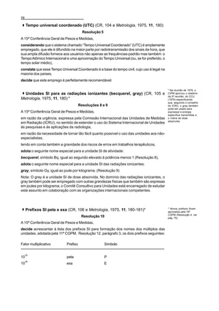 70

     Tempo universal coordenado (UTC) (CR, 104 e Metrologia, 1975, 11, 180)
                                        Resolução 5
A 15ª Conferência Geral de Pesos e Medidas,
considerando que o sistema chamado “Tempo Universal Coordenado” (UTC) é amplamente
empregado, que ele é difundido na maior parte por radiotransmissão dos sinais da hora, que
sua ampla difusão fornece aos usuários não apenas as frequências-padrão mas também o
Tempo Atômico Internacional e uma aproximação do Tempo Universal (ou, se for preferido, o
tempo solar médio),
constata que esse Tempo Universal Coordenado é a base do tempo civil, cujo uso é legal na
maioria dos países,
decide que este emprego é perfeitamente recomendável.

                                                                                             * Na reunião de 1976, o
  Unidades SI para as radiações ionizantes (becquerel, gray) (CR, 105 e                      CIPM aprovou o relatório
                                                                                             da 5ª reunião do CCU
Metrologia, 1975, 11, 180) *                                                                 (1976) especificando
                                                                                             que, seguindo o conselho
                                      Resoluções 8 e 9                                       do ICRU, o gray também
                                                                                             pode ser usado para
A 15ª Conferência Geral de Pesos e Medidas,                                                  expressar a energia
                                                                                             específica transmitida e
em razão da urgência, expressa pela Comissão Internacional das Unidades de Medidas           o índice de dose
                                                                                             absorvida.
em Radiação (ICRU), no sentido de estender o uso do Sistema Internacional de Unidades
às pesquisas e às aplicações da radiologia,
em razão da necessidade de tornar tão fácil quanto possível o uso das unidades aos não-
especialistas,
tendo em conta também a gravidade dos riscos de erros em trabalhos terapêuticos,
adota o seguinte nome especial para a unidade SI de atividade:
becquerel, símbolo Bq, igual ao segundo elevado à potência menos 1 (Resolução 8),
adota o seguinte nome especial para a unidade SI das radiações ionizantes:
gray, símbolo Gy, igual ao joule por kilograma. (Resolução 9)
Nota: O gray é a unidade SI de dose absorvida. No domínio das radiações ionizantes, o
gray também pode ser empregado com outras grandezas físicas que também são expresas
em joules por kilograma; o Comitê Consultivo para Unidades está encarregado de estudar
este assunto em colaboração com as organizações internacionais competentes.



                                                                                             * Novos prefixos foram
     Prefixos SI peta e exa (CR, 106 e Metrologia, 1975, 11, 180-181)*                       aprovados pela 19ª
                                                                                             CGPM (Resolução 4, ver
                                       Resolução 10                                          pág. 75).
A 15ª Conferência Geral de Pesos e Medidas,
decide acrescentar à lista dos prefixos SI para formação dos nomes dos múltiplos das
unidades, adotada pela 11ª CGPM, Resolução 12, parágrafo 3, os dois prefixos seguintes:

Fator multiplicativo        Prefixo                   Símbolo

     15
10                          peta                      P
     18
10                          exa                       E
 