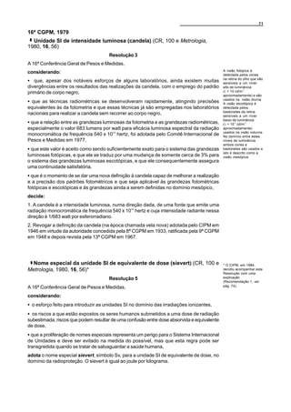 71

16ª CGPM, 1979
  Unidade SI de intensidade luminosa (candela) (CR, 100 e Metrologia,
1980, 16, 56)
                                      Resolução 3
A 16ª Conferência Geral de Pesos e Medidas,
                                                                                            A visão fotópica é
considerando:                                                                               detectada pelos cones
                                                                                            na retina do olho que são
C que, apesar dos notáveis esforços de alguns laboratórios, ainda existem muitas            sensíveis a um nível
divergências entre os resultados das realizações da candela, com o emprego do padrão        alto de luminância
primário de corpo negro,                                                                    (L > 10 cd/m-2
                                                                                            aproximadamente) e são
                                                                                            usados na visão diurna.
C que as técnicas radiométricas se desenvolveram rapidamente, atingindo precisões           A visão escotópica é
equivalentes às da fotometria e que essas técnicas já são empregadas nos laboratórios       detectada pelos
                                                                                            bastonetes da retina
nacionais para realizar a candela sem recorrer ao corpo negro,                              sensíveis a um nível
                                                                                            baixo de luminância
C que a relação entre as grandezas luminosas da fotometria e as grandezas radiométricas,    (L < 10-3 cd/m-2
especialmente o valor 683 lumens por watt para eficácia luminosa espectral da radiação      aproximadamente)
                                                                                            usados na visão noturna.
monocromática de frequência 540 x 1012 hertz, foi adotada pelo Comitê Internacional de      No domínio entre estes
Pesos e Medidas em 1977,                                                                    níveis de luminância
                                                                                            ambos cones e
C que este valor é aceito como sendo suficientemente exato para o sistema das grandezas     bastonetes são usados e
                                                                                            isto é descrito como a
luminosas fotópicas, e que ele se traduz por uma mudança de somente cerca de 3% para        visão mesópica.
o sistema das grandezas luminosas escotópicas, e que ele consequentemente assegura
uma continuidade satisfatória,
C que é o momento de se dar uma nova definição à candela capaz de melhorar a realização
e a precisão dos padrões fotométricos e que seja aplicável às grandezas fotométricas
fotópicas e escotópicas e às grandezas ainda a serem definidas no domínio mesópico,
decide:
1. A candela é a intensidade luminosa, numa direção dada, de uma fonte que emite uma
radiação monocromática de frequência 540 x 1012 hertz e cuja intensidade radiante nessa
direção é 1/683 watt por esferorradiano.
2. Revogar a definição da candela (na época chamada vela nova) adotada pelo CIPM em
1946 em virtude da autoridade concedida pela 8ª CGPM em 1933, ratificada pela 9ª CGPM
em 1948 e depois revista pela 13ª CGPM em 1967.




  Nome especial da unidade SI de equivalente de dose (sievert) (CR, 100 e                   * O CIPM, em 1984,
Metrologia, 1980, 16, 56)*                                                                  decidiu acompanhar esta
                                                                                            Resolução com uma
                                      Resolução 5                                           explicação
                                                                                            (Recomendação 1, ver
A 16ª Conferência Geral de Pesos e Medidas,                                                 pág. 74).

considerando:
C o esforço feito para introduzir as unidades SI no domínio das irradiações ionizantes,
C os riscos a que estão expostos os seres humanos submetidos a uma dose de radiação
subestimada, riscos que podem resultar de uma confusão entre dose absorvida e equivalente
de dose,
C que a proliferação de nomes especiais representa um perigo para o Sistema Internacional
de Unidades e deve ser evitado na medida do possível, mas que esta regra pode ser
transgredida quando se tratar de salvaguardar a saúde humana,
adota o nome especial sievert, símbolo Sv, para a unidade SI de equivalente de dose, no
domínio da radioproteção. O sievert é igual ao joule por kilograma.
 