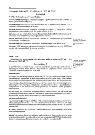 72

 Símbolos do litro (CR, 101 e Metrologia, 1980, 16, 56-57):
                                      Resolução 6
A 16ª Conferência Geral de Pesos e Medidas,
reconhecendo os princípios gerais adotados para a grafia dos símbolos das unidades na
Resolução 7 da 9ª CGPM (1948),
considerando que o símbolo l para a unidade de litro foi adotado pelo CIPM em 1879 e
confirmado na mesma Resolução de 1948,
considerando também que, para evitar a confusão entre a letra l e o algarismo 1, vários
países adotam o símbolo L em vez de l para a unidade de litro,
considerando que o nome litro, mesmo não estando incluído no Sistema Internacional de
Unidades, deve ser admitido para uso geral com o Sistema,
decide, a título excepcional, adotar os dois símbolos l e L como símbolos que podem ser       Em 1990, o CIPM
utilizados para a unidade litro,                                                              considerou que ainda era
                                                                                              cedo para escolher um
considerando que futuramente somente um desses símbolos deve permanecer,                      único símbolo para o
                                                                                              litro.
convida o CIPM a examinar o emprego desses dois símbolos e informar à 18ª CGPM sua
opinião sobre a possibilidade de eliminar um deles.




CIPM, 1980
  Unidades SI suplementares (radiano e esferorradiano) (PV 48, 24 e
                                                                                              * A classe das unidades
Metrologia, 1981, 17, 72):*                                                                   SI suplementares foi
                                                                                              abolida por decisão da
                                   Recomendação 1                                             20ª CGPM em 1995
                                                                                              (Resolução 8, ver
O Comitê Internacional de Pesos e Medidas, levando em consideração a Resolução 3              pág. 77).
adotada pelo ISO/TC 12 em 1978 e a Recomendação U1 (1980) adotada pelo Comitê
Consultivo para Unidades em sua 7ª reunião,
considerando:
C que as unidades radiano e esferorradiano são introduzidas geralmente nas expressões
das unidades por necessidade de clareza, especialmente na fotometria, onde o esferorradiano
tem um papel importante para distinguir unidades que correspondem a grandezas diferentes,
C que nas equações utilizadas geralmente se exprime o ângulo plano como a relação entre
dois comprimentos e o ângulo sólido como a relação entre uma área e o quadrado de um
comprimento, e, por conseguinte, essas grandezas são tratadas como grandezas
adimensionais,
C que o estudo dos formalismos usados no domínio científico mostra que não existe algo
que seja simultaneamente coerente e convincente para que as grandezas ângulo plano e
ângulo sólido possam ser consideradas como grandezas de base,
considerando também:
C que a interpretação feita pelo CIPM em 1969 para a classe das unidades suplementares
introduzidas pela Resolução 12 da 11ª Conferência Geral de Pesos e Medidas, em 1960,
dá a liberdade de se tratar o radiano e o esferorradiano como unidades de base do Sistema
Internacional,
C que esta possibilidade compromete a coerência interna do SI estabelecido com apenas
sete unidades de base,

decide interpretar a classe das unidades suplementares no Sistema Internacional como
uma classe de unidades derivadas, adimensionais, para as quais a CGPM admite a liberdade
de serem utilizadas ou não nas expressões das unidades derivadas do SI.
 