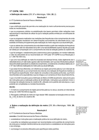 73

17ª CGPM, 1983
  Definição do metro (CR, 97 e Metrologia, 1984, 20, 2)
                                        Resolução 1
A 17ª Conferência Geral de Pesos e Medidas,
considerando:
C que a definição atual não permite uma realização do metro suficientemente precisa para
todas as necessidades,
C que os progressos obtidos na estabilização dos lasers permitem obter radiações mais
reprodutíveis e mais fáceis de utilizar do que a radiação padrão emitida por uma lâmpada de
criptônio 86,
C que os progressos realizados nas medições das frequências e dos comprimentos de onda
destas radiações resultaram em determinações concordantes da velocidade da luz, cuja
exatidão é limitada principalmente pela realização do metro segundo sua atual definição,
C que os valores dos comprimentos de onda determinados a partir das medições de frequência
e de um dado valor de velocidade da luz têm uma reprodutibilidade superior àquela que pode
ser obtida por comparação com o comprimento de onda da radiação padrão do criptônio 86,
C que há vantagem, notadamente para a astronomia e para a geodésia, em manter inalterado
o valor da velocidade da luz recomendado em 1975 pela 15ª CGPM na sua Resolução 2
(c = 299 792 458 m/s),
C que uma nova definição do metro foi encarada sob diversas formas, todas objetivando dar à        A incerteza relativa
velocidade da luz um valor exato, igual ao valor recomendado, sem que isso introduzisse qualquer   declarada aqui
                                                                                                   corresponde a três
descontinuidade apreciável na unidade de comprimento, considerando a incerteza relativa de ± 4     vezes o desvio padrão
x 10-9 das melhores realizações do metro pela sua atual definição,                                 dos dados considerados.

C que estas formas diferentes, em referência ao trajeto percorrido pela luz num intervalo de
tempo especificado ou ao comprimento de onda de uma radiação de frequência medida ou
de frequência especificada, foram objeto de consultas e discussões profundas, que foram
reconhecidas como equivalentes e que se chegou a um consenso em favor da primeira forma,
C que o Comitê Consultivo para a Definição do Metro (CCDM) atualmente está pronto para
dar instruções para a realização prática de tal definição, instruções que poderiam incluir o
emprego da radiação laranja do criptônio 86, utilizada como padrão até esta época, e que
poderão ser completadas ou revistas futuramente,
decide:
1. O metro é o comprimento do trajeto percorrido pela luz no vácuo, durante um intervalo de
tempo de 1/299 792 458 do segundo.
2. Revogada a definição do metro em vigor desde 1960, baseada na transição entre os níveis
2p e 5d do átomo do criptônio 86.
  10      5




   Sobre a realização da definição do metro (CR, 98 e Metrologia, 1984, 20,
                                                                                                   Ver a Recomendação 1
25-26)                                                                                             (CI - 2002) do CIPM
                                                                                                   relativa à revisão da
                                        Resolução 2                                                realização prática da
                                                                                                   definição do metro,
A 17ª Conferência Geral de Pesos e Medidas                                                         pág. 79.

convida o Comitê Internacional de Pesos e Medidas,
C a estabelecer instruções para a realização prática da nova definição do metro,
C a escolher as radiações que possam ser recomendadas como padrões de comprimento
de onda para a medição interferométrica de comprimento e a estabelecer as instruções para
o seu emprego,
C a prosseguir os estudos efetuados para aperfeiçoar estes padrões.
 