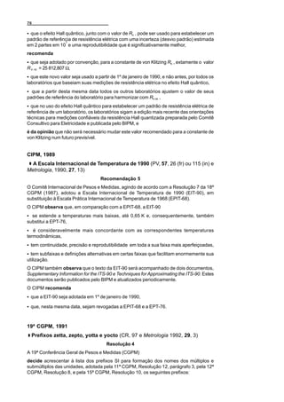 76

C que o efeito Hall quântico, junto com o valor de RK , pode ser usado para estabelecer um
padrão de referência de resistência elétrica com uma incerteza (desvio padrão) estimada
                    7
em 2 partes em 10 e uma reprodutibilidade que é significativamente melhor,
recomenda
C que seja adotado por convenção, para a constante de von Klitzing RK , extamente o valor
R K- 90 = 25 812,807 Ω,
C que este novo valor seja usado a partir de 1º de janeiro de 1990, e não antes, por todos os
laboratórios que baseiam suas medições de resistência elétrica no efeito Hall quântico,
C que a partir desta mesma data todos os outros laboratórios ajustem o valor de seus
padrões de referência do laboratório para harmonizar com RK-90 ,
C que no uso do efeito Hall quântico para estabelecer um padrão de resistência elétrica de
referência de um laboratório, os laboratórios sigam a edição mais recente das orientações
técnicas para medições confiáveis da resistência Hall quantizada preparada pelo Comitê
Consultivo para Eletricidade e publicada pelo BIPM, e
é da opinião que não será necessário mudar este valor recomendado para a constante de
von Klitzing num futuro previsível.


CIPM, 1989
  A Escala Internacional de Temperatura de 1990 (PV, 57, 26 (fr) ou 115 (in) e
Metrologia, 1990, 27, 13)
                                    Recomendação 5
O Comitê Internacional de Pesos e Medidas, agindo de acordo com a Resolução 7 da 18ª
CGPM (1987), adotou a Escala Internacional de Temperatura de 1990 (EIT-90), em
substituição à Escala Prática Internacional de Temperatura de 1968 (EPIT-68).
O CIPM observa que, em comparação com a EPIT-68, a EIT-90
C se estende a temperaturas mais baixas, até 0,65 K e, consequentemente, também
substitui a EPT-76,
C é consideravelmente mais concordante com as correspondentes temperaturas
termodinâmicas,
C tem continuidade, precisão e reprodutibilidade em toda a sua faixa mais aperfeiçoadas,
C tem subfaixas e definições alternativas em certas faixas que facilitam enormemente sua
utilização.
O CIPM também observa que o texto da EIT-90 será acompanhado de dois documentos,
Supplementary Information for the ITS-90 e Techniques for Approximating the ITS-90. Estes
documentos serão publicados pelo BIPM e atualizados periodicamente.
O CIPM recomenda
C que a EIT-90 seja adotada em 1º de janeiro de 1990,

C que, nesta mesma data, sejam revogadas a EPIT-68 e a EPT-76.



19ª CGPM, 1991
  Prefixos zetta, zepto, yotta e yocto (CR, 97 e Metrologia 1992, 29, 3)
                                       Resolução 4
A 19ª Conferência Geral de Pesos e Medidas (CGPM)
decide acrescentar à lista dos prefixos SI para formação dos nomes dos múltiplos e
submúltiplos das unidades, adotada pela 11ª CGPM, Resolução 12, parágrafo 3, pela 12ª
CGPM, Resolução 8, e pela 15ª CGPM, Resolução 10, os seguintes prefixos:
 