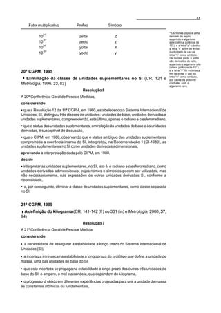 77

    Fator multiplicativo          Prefixo             Símbolo

                                                                                              * Os nomes zepto e zetta
             21
           10                       zetta                 Z                                   derivam de septo,
             -21                                                                              sugerindo o algarismo
           10                       zepto                 z                                   sete (sétima potência de
                                                                                                 3
             24                                                                               10 ), e a letra “z” substitui
           10                       yotta                 Y                                   a letra “s” a fim de evitar
             -24                                                                              duplicidade de uso da
           10                       yocto                 y                                   letra “s” como símbolo.
                                                                                              Os nomes yocto e yotta
                                                                                              são derivados de octo,
                                                                                              sugerindo o algarismo oito
                                                                                                                       3
                                                                                              (oitava potência de 10 ),
                                                                                              e a letra “y” foi incluída a
20ª CGPM, 1995                                                                                fim de evitar o uso da
                                                                                              letra “o” como símbolo,
  Eliminação da classe de unidades suplementares no SI (CR, 121 e                             por causa da possível
Metrologia, 1996, 33, 83)                                                                     confusão com o
                                                                                              algarismo zero.
                                      Resolução 8
A 20ª Conferência Geral de Pesos e Medidas,
considerando
C que a Resolução 12 da 11ª CGPM, em 1960, estabelecendo o Sistema Internacional de
Unidades, SI, distinguiu três classes de unidades: unidades de base, unidades derivadas e
unidades suplementares, compreendendo, esta última, apenas o radiano e o esferorradiano,
C que o status das unidades suplementares, em relação às unidades de base e às unidades
derivadas, é susceptível de discussão,
C que o CIPM, em 1980, observando que o status ambíguo das unidades suplementares
comprometia a coerência interna do SI, interpretou, na Recomendação 1 (CI-1980), as
unidades suplementares no SI como unidades derivadas adimensionais,
aprovando a interpretação dada pelo CIPM, em 1980.
decide
C interpretar as unidades suplementares, no SI, isto é, o radiano e o esferorradiano, como
unidades derivadas adimensionais, cujos nomes e símbolos podem ser utilizados, mas
não necessariamente, nas expressões de outras unidades derivadas SI, conforme a
necessidade,
C e, por conseguinte, eliminar a classe de unidades suplementares, como classe separada
no SI.


21ª CGPM, 1999
  A definição do kilograma (CR, 141-142 (fr) ou 331 (in) e Metrologia, 2000, 37,
94)
                                      Resolução 7
A 21ª Conferência Geral de Pesos e Medida,
considerando

C a necessidade de assegurar a estabilidade a longo prazo do Sistema Internacional de
Unidades (SI),

C a incerteza intrínseca na estabilidade a longo prazo do protótipo que define a unidade de
massa, uma das unidades de base do SI,

C que esta incerteza se propaga na estabilidade a longo prazo das outras três unidades de
base do SI: o ampere, o mol e a candela, que dependem do kilograma,

C o progresso já obtido em diferentes experiências projetadas para unir a unidade de massa
às constantes atômicas ou fundamentais,
 