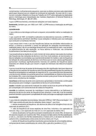 80

comprimentos l suficientemente pequenos, para que os efeitos previstos pela relatividade
geral sejam desprezíveis em relação às incertezas da realização. Se esse não for o caso,
convém consultar o Relatório do Grupo de Trabalho do CCTF sobre aplicação da relatividade
geral à metrologia para interpretação das medidas (Application of General Relativity to
Metrology, Metrologia, 97, 34, 261-290),
C que o CIPM recomendou uma lista de radiações com esse objetivo;
lembrando, também que, em 1992 e em 1997, o CIPM revisou a realização da definição
do metro;
considerando
C que a ciência e a tecnologia continuam a requerer uma exatidão melhor na realização do
metro;
C que, a partir de 1997, os trabalhos realizados nos laboratórios nacionais, no BIPM e em
outros laboratórios permitiram identificar novas radiações e métodos para sua realização
que conduzem a incertezas menores;
C que cresce mais e mais o uso das frequências ópticas nas atividades relacionadas ao
tempo, e continua a aumentar o campo de aplicação de radiações recomendadas na
realização prática, não só na metrologia dimensional e na realização do metro, mas também
na espectroscopia de alta resolução, na física atômica e molecular, nas constantes
fundamentais e nas telecomunicações;
C que atualmente já se dispõe de um certo número de novos valores mais exatos da incerteza
das frequências das radiações de átomos e íons frios muito estáveis, já mencionados na
lista de radiações recomendadas; que recentemente também foi medido o valor da frequência
da radiação de várias espécies de átomos e íons frios e que os novos valores aperfeiçoados
apresentam incertezas significativamente menores em padrões de frequência óptica
baseados em células de gás que incluem a região de interesses das telecomunicações
ópticas;
C que as novas técnicas de pentes de femtossegundos têm significação clara para relacionar
a frequência dos padrões de frequência óptica de alta estabilidade àquela dos padrões de
frequência empregados na realização do segundo do SI, e que estas técnicas representam
uma técnica de medição conveniente para prover rastreabilidade ao Sistema Internacional
de Unidades (SI); e que a tecnologia dos pentes também pode prover fontes de frequência
tanto como uma técnica de medição;
reconhece as técnicas de pente como oportunas e apropriadas e recomenda a continuação
das pesquisas para investigar a capacidade da técnica em profundidade;
saúda o trabalho que está sendo realizado de validar as técnicas de pente de frequência
por comparação com outras técnicas de cadeia de frequência;
convida os institutos nacionais de metrologia e outros laboratórios a se dedicarem à
pesquisa da técnica de pente de frequência para alcançar o mais alto nível de exatidão
possível e também a procurarem a simplicidade de modo a encorajar sua aplicação amplamente;
recomenda:
                                                                                                * A lista de radiações
C que a lista de radiações recomendadas, feita pelo CIPM em 1997 (Recomendação 1, CI-           recomendadas,
                                                                                                Recomendação 1 (CI-
1997) seja substituída pela lista de radiações dada a seguir*, que inclui;                      2002) encontra-se em
                                                                                                PV, 70, 93 – 101(fr) e
    C valores atualizados da frequência dos átomos de cálcio e de hidrogênio frios e do íon     em 197 - 204 (in) e em
capturado do estrôncio (Sr+);                                                                   Metrologia, 2003, 40,
                                                                                                104 – 115.
    C valor da frequência de novas espécies de íons frios, incluindo o íon capturado do         As atualizações estão
mercúrio (Hg+), o íon capturado do índio (In+) e o íon capturado do itérbio (Yb+);              no sítio do BIPM no
                                                                                                endereço www.bipm.org/
    C valores atualizados da frequência de lasers estabilizados de rubídio (Rb), de lasers de   fr/publications/
ítrio-alumínio dopado com neodímio (Nd: YAG), de lasers de hélio-neônio (He-Ne) estabilizados   mep.html.

a iodo (I2 ), de lasers de (He-Ne) estabilizados a metano (CH4) e de lasers de dióxido de
carbono (CO2 ) estabilizados a tetra-óxido de ósmio (OsO4) em 10 µm,
    C valores de frequência de padrões importantes para as bandas de comunicações ópticas,
compreendendo lasers estabilizados de rubídio (Rb) e gás etino (acetileno) (C H ).
                                                                                 2 2
...
 