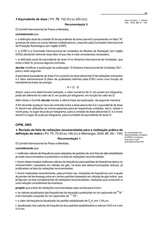 81

  Equivalente de dose ( PV, 70, 102 (fr) ou 205 (in))                                           Veja também J. Radiol
                                                                                                Prot. , 2005, 25, 97 - 100.
                                          Recomendação 2
O Comitê Internacional de Pesos e Medidas,
considerando que
C a definição atual da unidade SI de equivalente de dose (sievert) compreende um fator “N”
(produto de todos os outros fatores multiplicativos), prescrito pela Comissão Internacional
de Proteção Radiológica (em inglês ICRP),
C a ICRP e a Comissão Internacional de Unidades de Medida de Radiação (em inglês
ICRU) decidiram eliminar esse fator N que não é mais considerado necessário,
C a definição atual de equivalente de dose H no Sistema Internacional de Unidades, que
inclui o fator N, provoca alguma confusão,
decide modificar a explicação da publicação “O Sistema Internacional de Unidades (SI)” ,
para o texto seguinte:
A grandeza equivalente de dose H é o produto da dose absorvida D de radiações ionizantes
e o fator adimensional Q (fator de qualidade) definido pela ICRU como uma função de
transferência linear de energia:
                                             H = Q A D.
Assim, para uma determinada radiação, o valor numérico de H, em joules por kilograma,
pode ser diferente do valor de D, em joules por kilograma, em função do valor de Q.
Além disso o Comitê decide manter a última frase da explicação, da seguinte maneira:
A fim de evitar qualquer risco de confusão entre a dose absorvida D e o equivalente de dose
H, devem ser utilizados os nomes especiais para as respectivas unidades, isto é, utilizar o
nome gray, no lugar de joule por kilograma, para a unidade de dose absorvida D, e o nome
sievert no lugar de joule por kilograma, para a unidade de equivalente de dose H.


CIPM, 2003
  Revisão da lista de radiações recomendadas para a realização prática da
                                                                                                As atualizações são
definição do metro ( PV, 71, 70 (fr) ou 146 (in) e Metrologia, 2004, 41, 99 – 100)              disponibilizadas na página
                                                                                                do BIPM no endereço
                                    Recomendação 1                                              www.bipm.org/fr/
                                                                                                publications/mep.html.
O Comitê Internacional de Pesos e Medidas,
considerando que
C melhores valores de frequência para radiações de padrões de íons frios de alta estabilidade
já estão documentados e publicados na lista de radiações recomendadas;
C foram determinados melhores valores de frequência para padrões de frequência óptica no
infravermelho, baseados em células de gás, na área das telecomunicações ópticas, já
publicadas na lista de radiações recomendadas;
C foram realizadas recentemente, pela primeira vez, medições de frequência com a ajuda
de pentes de femtossegundos em certos padrões baseados em células de gás iodine, que
já figuram na lista complementar de radiações recomendadas, medições que conduzem a
uma redução considerável da incerteza;
propõe que a lista de radiações recomendadas seja revista para incluir:
                                                                                            +
C os valores atualizados das frequências da transição quadripolar do íon capturado de 88 Sr
                                                   +
                                               171
e da transição octopolar do íon capturado de         Yb ;
C o valor da frequência atualizado do padrão estabilizado de C2H2 em 1,54 µm;
C atualização dos valores de frequência dos padrões estabilizados a iodo em 543 nm e em
515 nm.
 