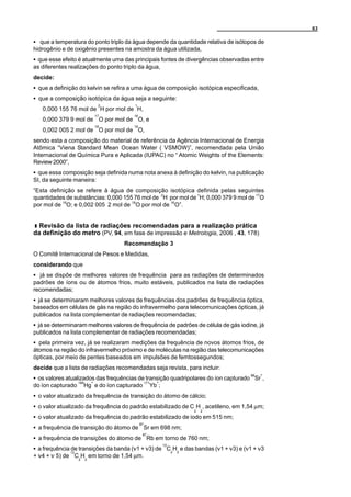 83

C que a temperatura do ponto triplo da água depende da quantidade relativa de isótopos de
hidrogênio e de oxigênio presentes na amostra da água utilizada,
C que esse efeito é atualmente uma das principais fontes de divergências observadas entre
as diferentes realizações do ponto triplo da água,
decide:
C que a definição do kelvin se refira a uma água de composição isotópica especificada,
C que a composição isotópica da água seja a seguinte:
                              2        1
   0,000 155 76 mol de H por mol de H,
                             17        16
   0,000 379 9 mol de O por mol de O, e
                             18        16
   0,002 005 2 mol de O por mol de O,
sendo esta a composição do material de referência da Agência Internacional de Energia
Atômica “Viena Standard Mean Ocean Water ( VSMOW)”, recomendada pela União
Internacional de Química Pura e Aplicada (IUPAC) no “ Atomic Weights of the Elements:
Review 2000”,
C que essa composição seja definida numa nota anexa à definição do kelvin, na publicação
SI, da seguinte maneira:
“Esta definição se refere à água de composição isotópica definida pelas seguintes
quantidades de substâncias: 0,000 155 76 mol de 2H por mol de 1H; 0,000 379 9 mol de 17O
por mol de 16O; e 0,002 005 2 mol de 18O por mol de 16O”.


  Revisão da lista de radiações recomendadas para a realização prática
da definição do metro (PV, 94, em fase de impressão e Metrologia, 2006 , 43, 178)
                                   Recomendação 3
O Comitê Internacional de Pesos e Medidas,
considerando que
C já se dispõe de melhores valores de frequência para as radiações de determinados
padrões de íons ou de átomos frios, muito estáveis, publicados na lista de radiações
recomendadas;
C já se determinaram melhores valores de frequências dos padrões de frequência óptica,
baseados em células de gás na região do infravermelho para telecomunicações ópticas, já
publicados na lista complementar de radiações recomendadas;
C já se determinaram melhores valores de frequência de padrões de célula de gás iodine, já
publicados na lista complementar de radiações recomendadas;
C pela primeira vez, já se realizaram medições da frequência de novos átomos frios, de
átomos na região do infravermelho próximo e de moléculas na região das telecomunicações
ópticas, por meio de pentes baseados em impulsões de femtossegundos;
decide que a lista de radiações recomendadas seja revista, para incluir:
                                                                                    88   +
C os valores atualizados das frequências de transição quadripolares do íon capturado Sr ,
                   199   +                       171   +
do íon capturado     Hg e do íon capturado         Yb ;
C o valor atualizado da frequência de transição do átomo de cálcio;
C o valor atualizado da frequência do padrão estabilizado de C H , acetileno, em 1,54 µm;
                                                                2   2
C o valor atualizado da frequência do padrão estabilizado de iodo em 515 nm;
                                            87
C a frequência de transição do átomo de Sr em 698 nm;
                                             87
C a frequência de transições do átomo de Rb em torno de 760 nm;
                                                           12
C a frequência de transições da banda (v1 + v3) de C2H2 e das bandas (v1 + v3) e (v1 + v3
              13
+ v4 + v 5) de C2H2 em torno de 1,54 µm.
 