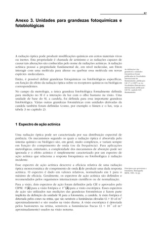 87


Anexo 3. Unidades para grandezas fotoquímicas e
fotobiológicas




A radiação óptica pode produzir modificações químicas em certos materiais vivos
ou inertes. Esta propriedade é chamada de actinismo e as radiações capazes de
causar tais alterações são conhecidas pelo nome de radiações actínicas. A radiação
actínica possui a propriedade fundamental de, em nível molecular, um fóton
                                                                                           As definições das
interagir com uma molécula para alterar ou quebrar essa molécula em novas                  grandezas e unidades
espécies moleculares.                                                                      fotométricas foram
                                                                                           publicadas no Vocabulário
                                                                                           Internacional de
Então, é possível definir grandezas fotoquímicas ou fotobiológicas específicas,            Iluminamento, publicação
em função do efeito da radiação óptica sobre os receptores químicos ou biológicos          CIE 17.4 (1987) ou no
                                                                                           Vocabulário Eletrotécnico
correspondentes.                                                                           internacional, publicação
                                                                                           CEI 50, capítulo 845:
No campo da metrologia, a única grandeza fotobiológica formalmente definida                iluminamento.
para medição no SI é a interação da luz com o olho humano na visão. Uma
unidade de base do SI, a candela, foi definida para essa importante grandeza
fotobiológica. Várias outras grandezas fotométricas com unidades derivadas da
candela também foram definidas (como, por exemplo o lúmen e o lux, veja a
tabela 3 no capítulo 2).




1 Espectro de ação actínica

Uma radiação óptica pode ser caracterizada por sua distribuição espectral de
potência. Os mecanismos segundo os quais a radiação óptica é absorvida pelo
sistema químico ou biológico são, em geral, muito complexos, e variam sempre
em função do comprimento de onda (ou da frequência). Para aplicações
metrológicas, entretanto, a complexidade dos mecanismos de absorção pode ser
ignorada e o efeito actínico é simplesmente caracterizado por um espectro de
ação actínica que relaciona a resposta fotoquímica ou fotobiológica à radiação
incidente.
Esse espectro de ação actínica descreve a eficácia relativa de uma radiação
óptica monocromática de comprimento de onda λ de produzir uma dada resposta                Princípios que governam a
                                                                                           fotometria, Monografia
actínica. O espectro é dado em valores relativos, normalizado em 1 para o                  BIPM, 1983, 32 pp.
máximo de eficácia. Geralmente, os espectros de ação actínica são definidos e
recomendados pelos organismos internacionais científicos ou de normalização.
Para a visão, dois espectros de ação foram definidos pela CIE e aprovados pelo
CIPM: V (λ ) para a visão fotópica e V `(λ) para a visão escotópica. Esses espectros
de ação são utilizados nas medições das grandezas fotométricas e fazem parte
implícita da definição da unidade SI para a fotometria, a candela. A visão fotópica é
detectada pelos cones na retina, que são sensíveis a luminâncias elevadas (L > 10 cd m-2
aproximadamente) e são usados na visão diurna. A visão escotópica é detectada
                                                                               -3
pelos bastonetes na retina, sensíveis a luminâncias fracas ( L < 10 cd m -2
aproximadamente) usados na visão noturna.
 