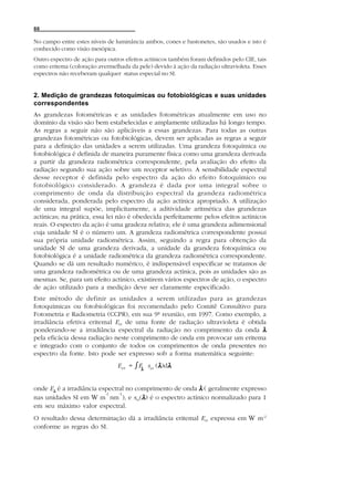 88

No campo entre estes níveis de luminância ambos, cones e bastonetes, são usados e isto é
conhecido como visão mesópica.
Outro espectro de ação para outros efeitos actínicos também foram definidos pelo CIE, tais
como eritema (coloração avermelhada da pele) devido à ação da radiação ultravioleta. Esses
espectros não receberam qualquer status especial no SI.


2. Medição de grandezas fotoquímicas ou fotobiológicas e suas unidades
correspondentes
As grandezas fotométricas e as unidades fotométricas atualmente em uso no
domínio da visão são bem estabelecidas e amplamente utilizadas há longo tempo.
As regras a seguir não são aplicáveis a essas grandezas. Para todas as outras
grandezas fotométricas ou fotobiológicas, devem ser aplicadas as regras a seguir
para a definição das unidades a serem utilizadas. Uma grandeza fotoquímica ou
fotobiológica é definida de maneira puramente física como uma grandeza derivada
a partir da grandeza radiométrica correspondente, pela avaliação do efeito da
radiação segundo sua ação sobre um receptor seletivo. A sensibilidade espectral
desse receptor é definida pelo espectro da ação do efeito fotoquímico ou
fotobiológico considerado. A grandeza é dada por uma integral sobre o
comprimento de onda da distribuição espectral da grandeza radiométrica
considerada, ponderada pelo espectro da ação actínica apropriado. A utilização
de uma integral supõe, implicitamente, a aditividade aritmética das grandezas
actínicas; na prática, essa lei não é obedecida perfeitamente pelos efeitos actínicos
reais. O espectro da ação é uma gradeza relativa; ele é uma grandeza adimensional
cuja unidade SI é o número um. A grandeza radiométrica correspondente possui
sua própria unidade radiométrica. Assim, seguindo a regra para obtenção da
unidade SI de uma grandeza derivada, a unidade da grandeza fotoquímica ou
fotobiológica é a unidade radiométrica da grandeza radiométrica correspondente.
Quando se dá um resultado numérico, é indispensável especificar se tratamos de
uma grandeza radiométrica ou de uma grandeza actínica, pois as unidades são as
mesmas. Se, para um efeito actínico, existirem vários espectros de ação, o espectro
de ação utilizado para a medição deve ser claramente especificado.
Este método de definir as unidades a serem utilizadas para as grandezas
fotoquímicas ou fotobiológicas foi recomendado pelo Comitê Consultivo para
Fotometria e Radiometria (CCPR), em sua 9ª reunião, em 1997. Como exemplo, a
irradiância efetiva eritemal Eer de uma fonte de radiação ultravioleta é obtida
ponderando-se a irradiância espectral da radiação no comprimento da onda λ
pela eficácia dessa radiação neste comprimento de onda em provocar um eritema
e integrado com o conjunto de todos os comprimentos de onda presentes no
espectro da fonte. Isto pode ser expresso sob a forma matemática seguinte:
                                E er = ͐Eλ s er (λ)dλ


onde Eλ é a irradiância espectral no comprimento de onda λ ( geralmente expresso
                          -2   -1
nas unidades SI em W m nm ), e ser(λ ) é o espectro actínico normalizado para 1
em seu máximo valor espectral.
O resultado dessa determinação dá a irradiância eritemal Eer expressa em W m-2
conforme as regras do SI.
 