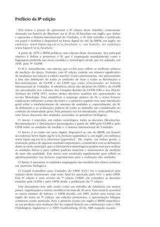 9


Prefácio da 8ª edição

  Nós temos o prazer de apresentar a 8ª edição deste trabalho, comumente
chamado em francês de Brochure sur le SI ou SI brochure em inglês, que define
e apresenta o Sistema Internacional de Unidades, o SI. Este trabalho é publicado
em papel e também é disponível na forma digital no site do BIPM, em inglês, no
endereço www.bipm.org.en/si/si_brochure e, em francês, no endereço
www.bipm.fr/si/si_brochure.
   A partir de 1970 o BIPM publicou sete edições deste documento. Seu principal
objetivo é definir e promover o SI, que é empregado mundialmente como a
linguagem preferida nas áreas científica e tecnológica desde que foi adotado, em
1948, pela 9ª CGPM.
   O SI é, naturalmente, um sistema que evolui para refletir as melhores práticas
de medição da época. Portanto, esta 8ª edição contém um número significativo
de mudanças em relação à edição anterior. Como anteriormente, são apresentadas
a lista das definições de todas as unidades de base e todas as Resoluções e
Recomendações da CGPM e do CIPM que estão relacionadas ao Sistema
Internacional de Unidades. A referência oficial das decisões do CIPM e da CGPM
são encontradas nos volumes dos Comptes Rendus da CGPM (CR) e nos Procès-
Verbaux do CIPM (PV); muitas destas decisões também são apresentadas na
revista Metrologia. Para simplificar o emprego prático do SI, o texto fornece
explicações referentes a estas decisões e o primeiro capítulo traz uma introdução
geral sobre o estabelecimento de sistemas de unidades e, especialmente, do SI.
As definições e as realizações práticas de todas as unidades são consideradas no
contexto da relatividade geral. Pela primeira vez foi introduzida, nesta publicação,
uma breve discussão das unidades associadas às grandezas biológicas.
  O Anexo 1 reproduz, em ordem cronológica, todas as decisões (Resoluções,
Recomendações e Declarações) promulgadas a partir de 1889 pela CGPM e pelo
CIPM sobre as unidades de medida e o Sistema Internacional de Unidades.
  O Anexo 2 só existe em meio digital, disponível no site do BIPM, em francês
no endereço www.bipm.org/fr/si/si_brchure/appendix2/ e, em inglês, no endereço
www.bipm.org/en/si/si_brochure/appendix2/. Ele expõe, em linhas gerais, a
realização prática de algumas unidades importantes, consistentes com as definições
dadas no texto principal, que os laboratórios metrológicos podem usar para realizar
as unidades físicas e para calibrar padrões materiais e instrumentos de medição
da mais alta qualidade. Este anexo será atualizado regularmente para refletir os
aperfeiçoamentos nas técnicas experimentais para a realização das unidades.
  O Anexo 3 apresenta as unidades empregadas nas medidas dos efeitos actínicos
em materiais biológicos.
  O Comitê Consultivo para Unidades do CIPM (CCU) foi o responsável pela
redação deste documento, cujo texto final foi aprovado pelo CCU e pelo CIPM.
Esta 8ª edição é uma revisão da 7ª edição (1998); ela considera as decisões
tomadas pela CGPM e pelo CIPM desde a publicação da 7ª edição.
  Este documento tem sido usado como um trabalho de referência em muitos
países, organizações e uniões científicas há mais de 34 anos. Para torná-lo acessível
ao maior número de leitores, o CIPM decidiu, em 1985, incluir uma versão em
inglês do texto na 5ª edição; nas edições posteriores, a apresentação bilíngue
continuou sendo praticada. Para a primeira versão em inglês o BIPM empenhou-
se em produzir uma tradução fiel do original francês em colaboração com o NPL
(Teddington, Inglaterra) e o NIST (Gaithersburg, EUA), NBS naquela ocasião.
 