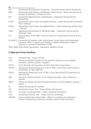 90
IEC         International Electrotechnical Commission - Comissão Internacional de Eletrotécnica
IERS        International Earth Rotation and Reference System Service - Serviço Internacional de
            Sistemas de Referência e Rotação da Terra
ISO         International Organization for Standardization - Organização Internacional de
            Normalização
IUPAC       International Union of Pure and Applied Chemistry - União Internacional de Química
            Pura e Aplicada
IUPAP       International Union of Pure and Applied Physics - União Internacional de Física Pura
            e Aplicada
OIML        Organisation Internationale de Métrologie Légale - Organização Internacional de
            Metrologia Legal
PV          Procès-Verbaux of the CIPM - Processos Verbais do Comitê Internacional de Pesos e
            Medidas
SUNAMCO     Commission for Symbols, Units, Nomenclature, Atomic Masses and Fundamental
            Constants, IUPAP - Comissão para Símbolos, Unidades, Nomenclatura, Massas
            Atômicas e Constantes Fundamentais, IUPAP
WHO (OMS) World Health Organization - Organização Mundial da Saúde


2. Siglas para Termos Científicos


(TT)        Terrestrial Time - Tempo Terrestre
CGS         Sistema de unidades coerentes de três dimensões baseado em três unidades
            mecânicas: centimetro, grama e segundo
EPT-76      Escala Provisória de Temperatura de 1976 (para baixas temperaturas)
IPTS-68     International Practical Temperature Scale of 1968 - Escala Prática Internacional de
            Temperatura de 1968 (EPIT-68)
ITS-90      International Temperature Scale of 1990 - Escala Internacional de Temperatura de
            1990 (EIT-90)
MKS         Sistema de unidades baseado em três unidades mecânicas: metro, kilograma e
            segundo
MKSA        Sistema de unidades de quatro dimensões baseado no metro, kilograma, segundo e
            ampere
SI          Sistema Internacional de Unidades
TAI         International Atomic Time - Tempo Atômico Internacional
TCG         Geocentric Coordinated Time - Tempo Coordenado Geocêntrico
UTC         Coordinated Universal Time - Tempo Universal Coordenado
VSMOW       Vienna Standard Mean Ocean Water - Material de referência de composição
            isotópica conhecida que representa um padrão médio da água do oceano
 