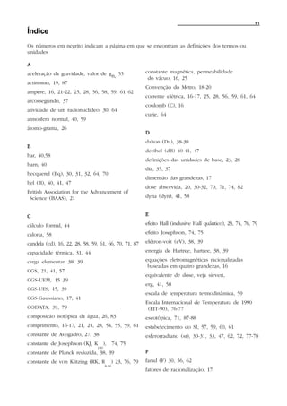 91

Índice
Os números em negrito indicam a página em que se encontram as definições dos termos ou
unidades

A
aceleração da gravidade, valor de gn, 55                     constante magnética, permeabilidade
                                                              do vácuo, 16, 25
actinismo, 19, 87
                                                             Convenção do Metro, 18-20
ampere, 16, 21-22, 25, 28, 56, 58, 59, 61 62
                                                             corrente elétrica, 16-17, 25, 28, 56, 59, 61, 64
arcossegundo, 37
                                                             coulomb (C), 16
atividade de um radionuclídeo, 30, 64
                                                             curie, 64
atmosfera normal, 40, 59
átomo-grama, 26
                                                             D
                                                             dalton (Da), 38-39
B
                                                             decibel (dB) 40-41, 47
bar, 40,58
                                                             definições das unidades de base, 23, 28
barn, 40
                                                             dia, 35, 37
becquerel (Bq), 30, 31, 32, 64, 70
                                                             dimensão das grandezas, 17
bel (B), 40, 41, 47
                                                             dose absorvida, 20, 30-32, 70, 71, 74, 82
British Association for the Advancement of
 Science (BAAS), 21                                          dyna (dyn), 41, 58


C                                                            E

cálculo formal, 44                                           efeito Hall (inclusive Hall quântico), 23, 74, 76, 79

caloria, 58                                                  efeito Josephson, 74, 75

candela (cd), 16, 22, 28, 58, 59, 61, 66, 70, 71, 87         elétron-volt (eV), 38, 39

capacidade térmica, 31, 44                                   energia de Hartree, hartree, 38, 39

carga elementar, 38, 39                                      equações eletromagnéticas racionalizadas
                                                              baseadas em quatro grandezas, 16
CGS, 21, 41, 57
                                                             equivalente de dose, veja sievert,
CGS-UEM, 15 39
                                                             erg, 41, 58
CGS-UES, 15, 39
                                                             escala de temperatura termodinâmica, 59
CGS-Gaussiano, 17, 41
                                                             Escala Internacional de Temperatura de 1990
CODATA, 39, 79                                                (EIT-90), 76-77
composição isotópica da água, 26, 83                         escotópica, 71, 87-88
comprimento, 16-17, 21, 24, 28, 54, 55, 59, 61               estabelecimento do SI, 57, 59, 60, 61
constante de Avogadro, 27, 38                                esferorradiano (sr), 30-31, 33, 47, 62, 72, 77-78
constante de Josephson (KJ, K ),              74, 75
                                J-90
constante de Planck reduzida, 38, 39                         F
constante de von Klitzing (RK, R              ) 23, 76, 79   farad (F) 30, 56, 62
                                       K-90
                                                             fatores de racionalização, 17
 