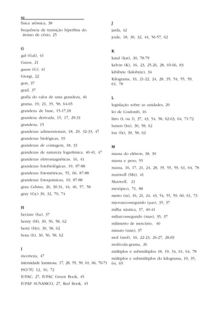 92
física atômica, 38                                    J
frequência de transição hiperfina do                  jarda, 42
 átomo de césio, 25
                                                      joule, 18, 30, 32, 44, 56-57, 62

G
                                                      K
gal (Gal), 41
                                                      katal (kat), 30, 78-79
Gauss, 21
                                                      kelvin (K), 16, 23, 25-26, 28, 65-66, 83
gauss (G), 41
                                                      kibibyte (kilobyte), 34
Giorgi, 22
                                                      Kilograma, 16, 21-22, 24, 28, 35, 54, 55, 59,
gon, 37                                               61, 78
grad, 37
grafia do valor de uma grandeza, 46                   L
grama, 19, 21, 35, 58, 64-65                          legislação sobre as unidades, 20
grandeza de base, 15-17,18                            lei de Coulomb, 16
grandeza derivada, 15, 17, 29-31                      litro (L ou l), 37, 43, 54, 58, 62-63, 64, 71-72
grandeza, 15                                          lumen (lm), 30, 58, 62
grandezas adimensionais, 18, 29, 32-33, 47            lux (lx), 30, 58, 62
grandezas biológicas, 19
grandezas de contagem, 18, 33                         M
grandezas de natureza logarítmica, 40-41, 47          massa do elétron, 38, 39
grandezas eletromagnéticas, 16, 41                    massa e peso, 55
grandezas fotobiológicas, 19, 87-88                   massa, 16, 17, 21, 24, 28, 35, 55, 59, 61, 64, 78
grandezas fotométricas, 55, 66, 87-88                 maxwell (Mx), 41
grandezas fotoquímicas, 19, 87-88                     Maxwell, 21
grau Celsius, 26, 30-31, 44, 46, 57, 58               mesópico, 71, 88
gray (Gy) 30, 32, 70, 74                              metro (m), 16, 21, 24, 43, 54, 55, 59, 60, 61, 73
                                                      microarcossegundo (µas), 35, 37
H                                                     milha náutica, 37, 40-41
hectare (ha), 37
                                                      miliarcossegundo (mas), 35, 37
henry (H), 30, 56, 58, 62
                                                      milimetro de mercúrio, 40
hertz (Hz), 30, 58, 62
                                                      minuto (min), 37
hora (h), 30, 56, 58, 62
                                                      mol (mol), 16, 22-23, 26-27, 28,69
                                                      molécula-grama, 26
I
                                                      múltiplos e submúltiplos 18, 19, 34, 61, 64, 78
incerteza, 47
                                                      múltiplos e submúltiplos do kilograma, 19, 35,
intensidade luminosa, 17, 28, 55, 59, 61, 66, 70-71   64, 65
ISO/TC 12, 16, 72
IUPAC, 27, IUPAC Green Book, 45
IUPAP SUNAMCO, 27, Red Book, 45
 