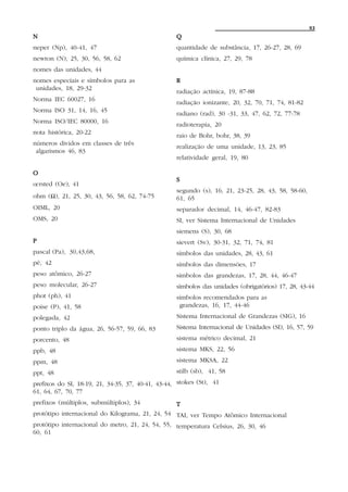 93
N                                                  Q
neper (Np), 40-41, 47                              quantidade de substância, 17, 26-27, 28, 69
newton (N), 25, 30, 56, 58, 62                     química clínica, 27, 29, 78
nomes das unidades, 44
nomes especiais e símbolos para as                 R
 unidades, 18, 29-32
                                                   radiação actínica, 19, 87-88
Norma IEC 60027, 16
                                                   radiação ionizante, 20, 32, 70, 71, 74, 81-82
Norma ISO 31, 14, 16, 45
                                                   radiano (rad), 30 -31, 33, 47, 62, 72, 77-78
Norma ISO/IEC 80000, 16
                                                   radioterapia, 20
nota histórica, 20-22
                                                   raio de Bohr, bohr, 38, 39
números dividos em classes de três
                                                   realização de uma unidade, 13, 23, 85
 algarismos 46, 83
                                                   relatividade geral, 19, 80

O
                                                   S
œ rsted (Oe), 41
                                                   segundo (s), 16, 21, 23-25, 28, 43, 58, 58-60,
ohm (Ω), 21, 25, 30, 43, 56, 58, 62, 74-75         61, 65
OIML, 20                                           separador decimal, 14, 46-47, 82-83
OMS, 20                                            SI, ver Sistema Internacional de Unidades
                                                   siemens (S), 30, 68
P                                                  sievert (Sv), 30-31, 32, 71, 74, 81
pascal (Pa), 30,43,68,                             símbolos das unidades, 28, 43, 61
pé, 42                                             símbolos das dimensões, 17
peso atômico, 26-27                                símbolos das grandezas, 17, 28, 44, 46-47
peso molecular, 26-27                              símbolos das unidades (obrigatórios) 17, 28, 43-44
phot (ph), 41                                      símbolos recomendados para as
poise (P), 41, 58                                   grandezas, 16, 17, 44-46
polegada, 42                                       Sistema Internacional de Grandezas (SIG), 16
ponto triplo da água, 26, 56-57, 59, 66, 83        Sistema Internacional de Unidades (SI), 16, 57, 59
porcento, 48                                       sistema métrico decimal, 21
ppb, 48                                            sistema MKS, 22, 56
ppm, 48                                            sistema MKSA, 22
ppt, 48                                            stilb (sb), 41, 58
prefixos do SI, 18-19, 21, 34-35, 37, 40-41, 43-44, stokes (St), 41
61, 64, 67, 70, 77
prefixos (múltiplos, submúltiplos), 34             T
protótipo internacional do Kilograma, 21, 24, 54 TAI, ver Tempo Atômico Internacional
protótipo internacional do metro, 21, 24, 54, 55, temperatura Celsius, 26, 30, 46
60, 61
 