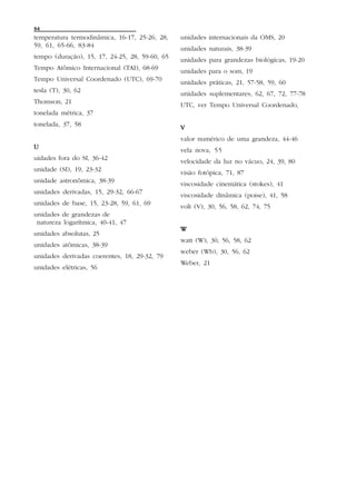 94
temperatura termodinâmica, 16-17, 25-26, 28,    unidades internacionais da OMS, 20
59, 61, 65-66, 83-84
                                                unidades naturais, 38-39
tempo (duração), 15, 17, 24-25, 28, 59-60, 65
                                                unidades para grandezas biológicas, 19-20
Tempo Atômico Internacional (TAI), 68-69
                                                unidades para o som, 19
Tempo Universal Coordenado (UTC), 69-70
                                                unidades práticas, 21, 57-58, 59, 60
tesla (T), 30, 62
                                                unidades suplementares, 62, 67, 72, 77-78
Thomson, 21
                                                UTC, ver Tempo Universal Coordenado,
tonelada métrica, 37
tonelada, 37, 58
                                                V
                                                valor numérico de uma grandeza, 44-46
U                                               vela nova, 55
uidades fora do SI, 36-42
                                                velocidade da luz no vácuo, 24, 39, 80
unidade (SI), 19, 23-32
                                                visão fotópica, 71, 87
unidade astronômica, 38-39
                                                viscosidade cinemática (stokes), 41
unidades derivadas, 15, 29-32, 66-67
                                                viscosidade dinâmica (poise), 41, 58
unidades de base, 15, 23-28, 59, 61, 69
                                                volt (V), 30, 56, 58, 62, 74, 75
unidades de grandezas de
 natureza logarítmica, 40-41, 47
                                                W
unidades absolutas, 25
                                                watt (W), 30, 56, 58, 62
unidades atômicas, 38-39
                                                weber (Wb), 30, 56, 62
unidades derivadas coerentes, 18, 29-32, 79
                                                Weber, 21
unidades elétricas, 56
 
