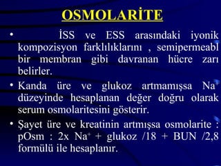 OSMOLARİTE
•           İSS ve ESS arasındaki iyonik
  kompozisyon farklılıklarını , semipermeabl
  bir membran gibi davranan hücre zarı
  belirler.
• Kanda üre ve glukoz artmamışsa Na+
  düzeyinde hesaplanan değer doğru olarak
  serum osmolaritesini gösterir.
• Şayet üre ve kreatinin artmışsa osmolarite :
  pOsm : 2x Na+ + glukoz /18 + BUN /2,8
  formülü ile hesaplanır.
 