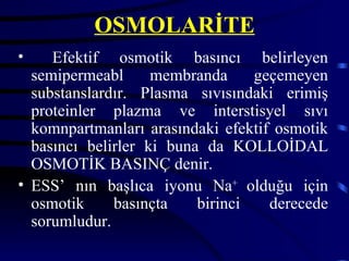 OSMOLARİTE
•    Efektif osmotik basıncı belirleyen
  semipermeabl      membranda     geçemeyen
  substanslardır. Plasma sıvısındaki erimiş
  proteinler plazma ve interstisyel sıvı
  komnpartmanları arasındaki efektif osmotik
  basıncı belirler ki buna da KOLLOİDAL
  OSMOTİK BASINÇ denir.
• ESS’ nın başlıca iyonu Na+ olduğu için
  osmotik     basınçta    birinci   derecede
  sorumludur.
 