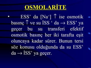 OSMOLARİTE
•       ESS’ da [Na+] ↑ ise osmotik
    basınç ↑ ve su İSS ‘ da → ESS’ ya
    geçer bu su transferi efektif
    osmotik basınç her iki tarafta eşit
    oluncaya kadar sürer. Bunun tersi
    söz konusu olduğunda da su ESS’
    da → İSS’ ya geçer.
 