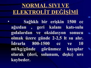NORMAL SIVI VE
    ELEKTROLİT DEĞİŞİMİ
•         Sağlıklı bir erişkin 1500 cc
    ağızdan , geri kalanı katı-sulu
    gıdalardan ve oksidasyon sonucu
    olmak üzere günde 2-2,5 lt su alır.
    İdrarla   800-1500    cc   ve   10
    ml/kg/günde görünmez kayıplar
    olarak (deri, solunum, dışkı) sıvı
    kaybeder.
 