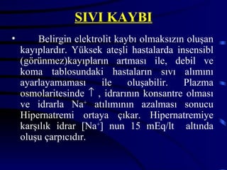 SIVI KAYBI
•       Belirgin elektrolit kaybı olmaksızın oluşan
    kayıplardır. Yüksek ateşli hastalarda insensibl
    (görünmez)kayıpların artması ile, debil ve
    koma tablosundaki hastaların sıvı alımını
    ayarlayamaması      ile    oluşabilir.  Plazma
    osmolaritesinde ↑ , idrarının konsantre olması
    ve idrarla Na+ atılımının azalması sonucu
    Hipernatremi ortaya çıkar. Hipernatremiye
    karşılık idrar [Na+] nun 15 mEq/lt altında
    oluşu çarpıcıdır.
 