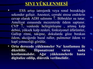SIVI YÜKLENMESİ
•       ESS artışı iatrojenik veya renal bozukluğa
  sekonder gelişir. Anestezi, cerrahi strese endokrin
  cevap olarak ADH salınımı ↑. Böbrekler su tutar.
  Ameliyat esnasında mezenterde ödem saptanır.
  CVP ↑, venlerde belirginleşme , artmış kalp
  debisi, yüksek kalp resleri, fonksiyonel üfürümler,
  Gallop ritmi, takipne, dokularda göze bırakan
  ödem, akciğerde bazal raller, pulmoner ödem ve
  kapl yetmezliği görülür.
• Orta derecede yüklenmeler Na+ kısıtlaması ile
  düzeltilir.      Hiponatremi        varsa     suda
  kısıtlanmalıdır. Ağır yüklenmelerde hasta
  digitalize edilip, diüretik verilmelidir.
 
