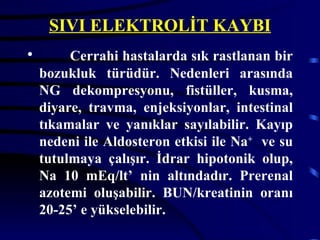 SIVI ELEKTROLİT KAYBI
•        Cerrahi hastalarda sık rastlanan bir
    bozukluk türüdür. Nedenleri arasında
    NG dekompresyonu, fistüller, kusma,
    diyare, travma, enjeksiyonlar, intestinal
    tıkamalar ve yanıklar sayılabilir. Kayıp
    nedeni ile Aldosteron etkisi ile Na+ ve su
    tutulmaya çalışır. İdrar hipotonik olup,
    Na 10 mEq/lt’ nin altındadır. Prerenal
    azotemi oluşabilir. BUN/kreatinin oranı
    20-25’ e yükselebilir.
 
