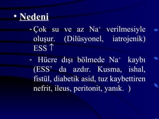 • Nedeni
   - Çok su ve az Na+ verilmesiyle
     oluşur. (Dilüsyonel, iatrojenik)
     ESS ↑
   - Hücre dışı bölmede Na+ kaybı
     (ESS’ da azdır. Kusma, ishal,
     fistül, diabetik asid, tuz kaybettiren
     nefrit, ileus, peritonit, yanık. )
 