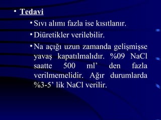• Tedavi
    • Sıvı alımı fazla ise kısıtlanır.
    • Diüretikler verilebilir.
    • Na açığı uzun zamanda gelişmişse
      yavaş kapatılmalıdır. %09 NaCl
      saatte 500 ml’ den fazla
      verilmemelidir. Ağır durumlarda
      %3-5’ lik NaCl verilir.
 