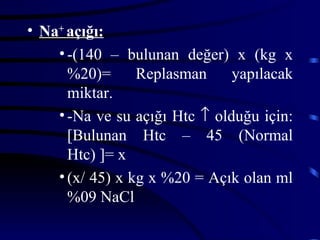 • Na+ açığı:
    • -(140 – bulunan değer) x (kg x
      %20)=      Replasman     yapılacak
      miktar.
    • -Na ve su açığı Htc ↑ olduğu için:
      [Bulunan Htc – 45 (Normal
      Htc) ]= x
    • (x/ 45) x kg x %20 = Açık olan ml
      %09 NaCl
 