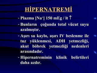 HİPERNATREMİ
- Plazma [Na+] 150 mEg / lt ↑
- Bunların çoğunda total vücut suyu
  azalmıştır.
- Aşırı su kaybı, aşırı IV beslenme ile
  tuz yüklenmesi, ADH yetmezliği,
  akut böbrek yetmezliği nedenleri
  arasındadır.
- Hipernatreminin klinik belirtileri
  daha azdır.
 