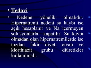 • Tedavi
•      Nedene     yönelik    olmalıdır.
    Hipernatremi nedeni su kaybı ise
    açık hesaplanır ve Na içermeyen
    solusyonlarla kapatılır. Su kaybı
    olmadan olan hipernatremilerde ise
    tuzdan fakir diyet, civalı ve
    klorthiazit   grubu     diüretikler
    kullanılmalı.
 