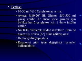 • Tedavi
    - 10-30 ml %10 Ca-glukonat verilir.
    - Ayrıca %10-20’ lik Glukoz 250-500 ml
      yavaş verilir. K+ hücre içine girmesi için
      birlikte her 5 gr glukoz için 1 ünite insülin
      verilir.
    - NaHCO3 verilerek asidoz düzeltilir. Hem de
      hücre dışı sıvıda [K+] dilüe edilmiş olur.
    - Hemodiyaliz yapılabilir.
    - Kayaxelet gibi iyon değiştirici reçineler
      kullanılabilir.
 
