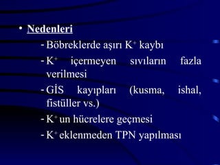 • Nedenleri
    - Böbreklerde aşırı K+ kaybı
    - K+ içermeyen sıvıların fazla
      verilmesi
    - GİS kayıpları (kusma, ishal,
      fistüller vs.)
    - K+ un hücrelere geçmesi
    - K+ eklenmeden TPN yapılması
 