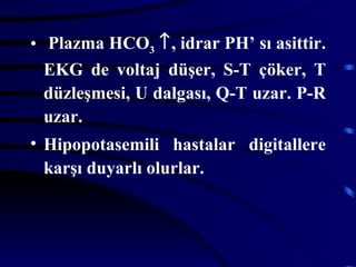 • Plazma HCO3 ↑, idrar PH’ sı asittir.
  EKG de voltaj düşer, S-T çöker, T
  düzleşmesi, U dalgası, Q-T uzar. P-R
  uzar.
• Hipopotasemili hastalar digitallere
  karşı duyarlı olurlar.
 