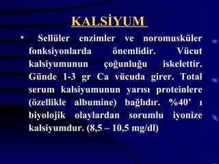 KALSİYUM
•     Sellüler enzimler ve noromusküler
    fonksiyonlarda      önemlidir.     Vücut
    kalsiyumunun      çoğunluğu     iskelettir.
    Günde 1-3 gr Ca vücuda girer. Total
    serum kalsiyumunun yarısı proteinlere
    (özellikle albumine) bağlıdır. %40’ ı
    biyolojik olaylardan sorumlu iyonize
    kalsiyumdur. (8,5 – 10,5 mg/dl)
 
