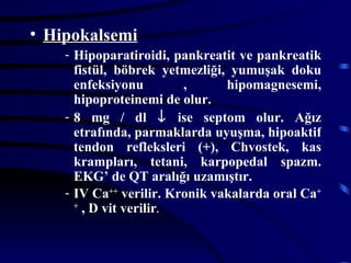 • Hipokalsemi
    - Hipoparatiroidi, pankreatit ve pankreatik
      fistül, böbrek yetmezliği, yumuşak doku
      enfeksiyonu        ,      hipomagnesemi,
      hipoproteinemi de olur.
    - 8 mg / dl ↓ ise septom olur. Ağız
      etrafında, parmaklarda uyuşma, hipoaktif
      tendon refleksleri (+), Chvostek, kas
      krampları, tetani, karpopedal spazm.
      EKG’ de QT aralığı uzamıştır.
    - IV Ca++ verilir. Kronik vakalarda oral Ca+
      +
        , D vit verilir.
 