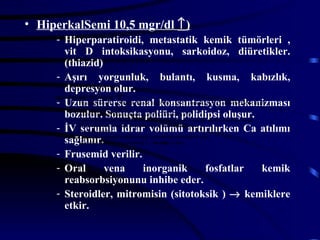 • HiperkalSemi 10,5 mgr/dl ↑)
     - Hiperparatiroidi, metastatik kemik tümörleri ,
         vit D intoksikasyonu, sarkoidoz, diüretikler.
         (thiazid)
     - Aşırı yorgunluk, bulantı, kusma, kabızlık,
         depresyon olur.
     Hiperkalsemi 10,5 mgr/dl ↑)
     - Uzun diüretikler. (thiard) renal konsantrasyon mekanizması
                     sürerse
           - Hiperparatiroidi, metastatik kemik tümörleri , vit D intoksikasyonu, sarkoidoz, süt- alkali
               send,
         bozulur. Sonuçta kabızlık, depresyonpolidipsi oluşur.
           - Aşırı yorgunluk, bulantı, kusma, poliüri, olur.
           - Uzun sürerse renal konsantrasyon mekanizması bozulur. Sonuçta poliüri, polidipsi oluşur.
     - İV İV serumla idrar volümü artırılırkenvolümü artırılırken Ca atılımı
           -
                serumla idrar Ca atılımı sağlanır.
           - Frusemid verilir.

         sağlanır. fosfatlar kemik→ etkir. inhibe eder.
           - Oral vena inorganik
           - Steroidler, mitromisin (sitofoksik )
                                                  reabsorbsiyonunu
                                                    kemiklere

     - Frusemid verilir.
     - Oral               vena                inorganik                    fosfatlar                  kemik
         reabsorbsiyonunu inhibe eder.
     - Steroidler, mitromisin (sitotoksik ) → kemiklere
         etkir.
 