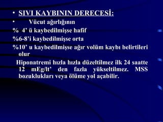 • SIVI KAYBININ DERECESİ:
•      Vücut ağırlığının
% 4’ ü kaybedilmişse hafif
%6-8’i kaybedilmişse orta
%10’ u kaybedilmişse ağır volüm kaybı belirtileri
   olur
  Hiponatremi hızla hızla düzeltilmez ilk 24 saatte
   12 mEg/lt’ den fazla yükseltilmez. MSS
   bozuklukları veya ölüme yol açabilir.
 