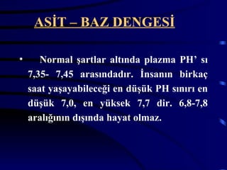 ASİT – BAZ DENGESİ

•      Normal şartlar altında plazma PH’ sı
    7,35- 7,45 arasındadır. İnsanın birkaç
    saat yaşayabileceği en düşük PH sınırı en
    düşük 7,0, en yüksek 7,7 dir. 6,8-7,8
    aralığının dışında hayat olmaz.
 