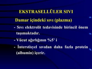 EKSTRASELLÜLER SIVI
Damar içindeki sıvı (plazma)
- Sıvı elektrolit tedavisinde birincil önem
  taşımaktadır.
- Vücut ağırlığının %5’ i
- İnterstisyel sıvıdan daha fazla protein
 (albumin) içerir.
 