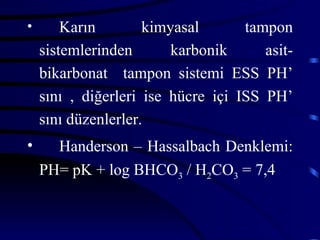 •       Karın        kimyasal       tampon
    sistemlerinden       karbonik      asit-
    bikarbonat tampon sistemi ESS PH’
    sını , diğerleri ise hücre içi ISS PH’
    sını düzenlerler.
•     Handerson – Hassalbach Denklemi:
    PH= pK + log BHCO3 / H2CO3 = 7,4
 