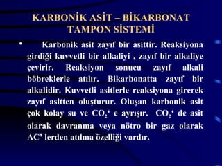 KARBONİK ASİT – BİKARBONAT
          TAMPON SİSTEMİ
•       Karbonik asit zayıf bir asittir. Reaksiyona
    girdiği kuvvetli bir alkaliyi , zayıf bir alkaliye
    çevirir. Reaksiyon sonucu zayıf alkali
    böbreklerle atılır. Bikarbonatta zayıf bir
    alkalidir. Kuvvetli asitlerle reaksiyona girerek
    zayıf asitten oluşturur. Oluşan karbonik asit
    çok kolay su ve CO2‘ e ayrışır. CO2‘ de asit
    olarak davranma veya nötro bir gaz olarak
    AC’ lerden atılma özelliği vardır.
 