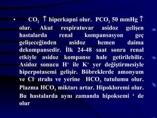 •       CO2 ↑ hiperkapni olur. PCO2 50 mmHg ↑
    olur. Akut respiratuvar asidoz gelişen
    hastalarda     renal     kompansasyon    geç
    gelişeceğinden     asidoz   hemen     daima
    dekompansedir. İlk 24-48 saat sonra renal
    etkiyle asidoz kompanse hale getirilebilir.
    Asidoz sonucu H+ ile K+ yer değiştirmesiyle
    hiperpotasemi gelişir. Böbreklerde amonyum
    ve Cl- ıtrahı ve yerine HCO3 tutulumu olur.
    Plazma HCO3 miktarı artar. Hipokloremi olur.
    Bu hastalarda aynı zamanda hipoksemi ‘ de
    olur
 