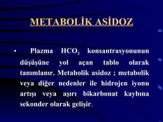 METABOLİK ASİDOZ

•      Plazma   HCO3    konsantrasyonunun
    düşüşüne yol açan tablo olarak
    tanımlanır. Metabolik asidoz ; metabolik
    veya diğer nedenler ile hidrojen iyonu
    artışı veya aşırı bikarbonat kaybına
    sekonder olarak gelişir.
 