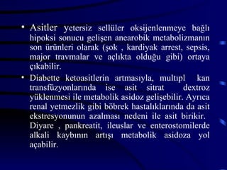 • Asitler yetersiz sellüler oksijenlenmeye bağlı
  hipoksi sonucu gelişen anearobik metabolizmanın
  son ürünleri olarak (şok , kardiyak arrest, sepsis,
  major travmalar ve açlıkta olduğu gibi) ortaya
  çıkabilir.
• Diabette ketoasitlerin artmasıyla, multıpl kan
  transfüzyonlarında ise asit sitrat          dextroz
  yüklenmesi ile metabolik asidoz gelişebilir. Ayrıca
  renal yetmezlik gibi böbrek hastalıklarında da asit
  ekstresyonunun azalması nedeni ile asit birikir.
  Diyare , pankreatit, ileuslar ve enterostomilerde
  alkali kaybının artışı metabolik asidoza yol
  açabilir.
 