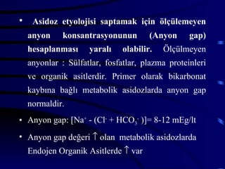• Asidoz etyolojisi saptamak için ölçülemeyen
  anyon     konsantrasyonunun        (Anyon     gap)
  hesaplanması     yaralı    olabilir.   Ölçülmeyen
  anyonlar : Sülfatlar, fosfatlar, plazma proteinleri
  ve organik asitlerdir. Primer olarak bikarbonat
  kaybına bağlı metabolik asidozlarda anyon gap
  normaldir.
• Anyon gap: [Na+ - (Cl- + HCO3- )]= 8-12 mEg/lt
• Anyon gap değeri ↑ olan metabolik asidozlarda
  Endojen Organik Asitlerde ↑ var
 