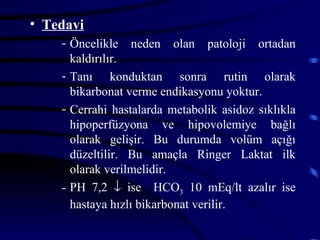• Tedavi
    - Öncelikle neden olan patoloji ortadan
      kaldırılır.
    - Tanı konduktan sonra rutin olarak
      bikarbonat verme endikasyonu yoktur.
    - Cerrahi hastalarda metabolik asidoz sıklıkla
      hipoperfüzyona ve hipovolemiye bağlı
      olarak gelişir. Bu durumda volüm açığı
      düzeltilir. Bu amaçla Ringer Laktat ilk
      olarak verilmelidir.
    - PH 7,2 ↓ ise HCO3 10 mEq/lt azalır ise
      hastaya hızlı bikarbonat verilir.
 