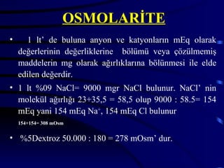 OSMOLARİTE
•     1 lt’ de buluna anyon ve katyonların mEq olarak
    değerlerinin değerliklerine bölümü veya çözülmemiş
    maddelerin mg olarak ağırlıklarına bölünmesi ile elde
    edilen değerdir.
• 1 lt %09 NaCl= 9000 mgr NaCl bulunur. NaCl’ nin
  molekül ağırlığı 23+35,5 = 58,5 olup 9000 : 58.5= 154
  mEq yani 154 mEq Na+, 154 mEq Cl bulunur
    154+154= 308 mOsm


• %5Dextroz 50.000 : 180 = 278 mOsm’ dur.
 
