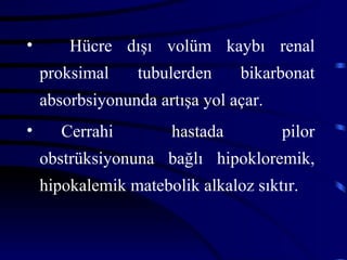 •       Hücre dışı volüm kaybı renal
    proksimal     tubulerden    bikarbonat
    absorbsiyonunda artışa yol açar.
•      Cerrahi        hastada          pilor
    obstrüksiyonuna bağlı hipokloremik,
    hipokalemik matebolik alkaloz sıktır.
 